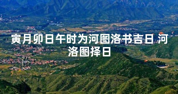 寅月卯日午时为河图洛书吉日 河洛图择日